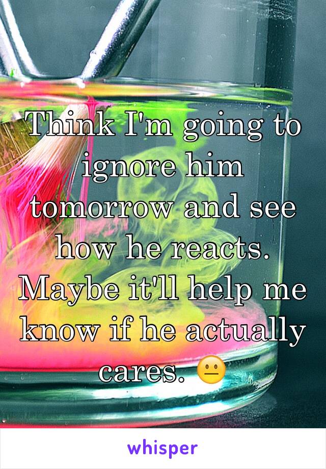 Think I'm going to ignore him tomorrow and see how he reacts. Maybe it'll help me know if he actually cares. 😐