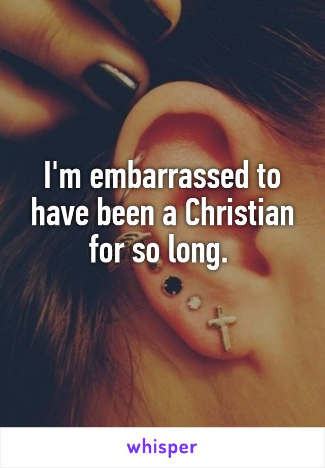 I'm embarrassed to have been a Christian for so long. 
