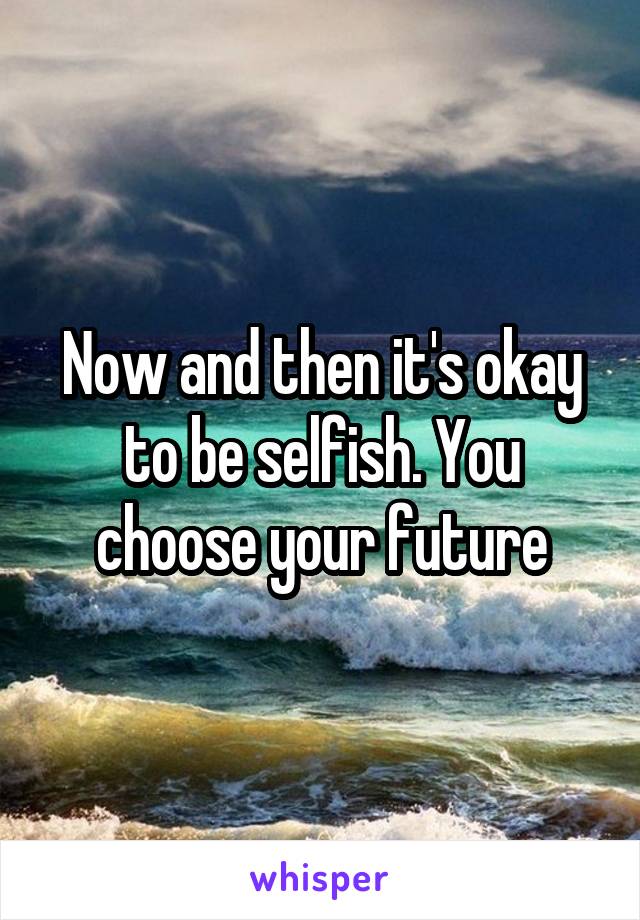 Now and then it's okay to be selfish. You choose your future