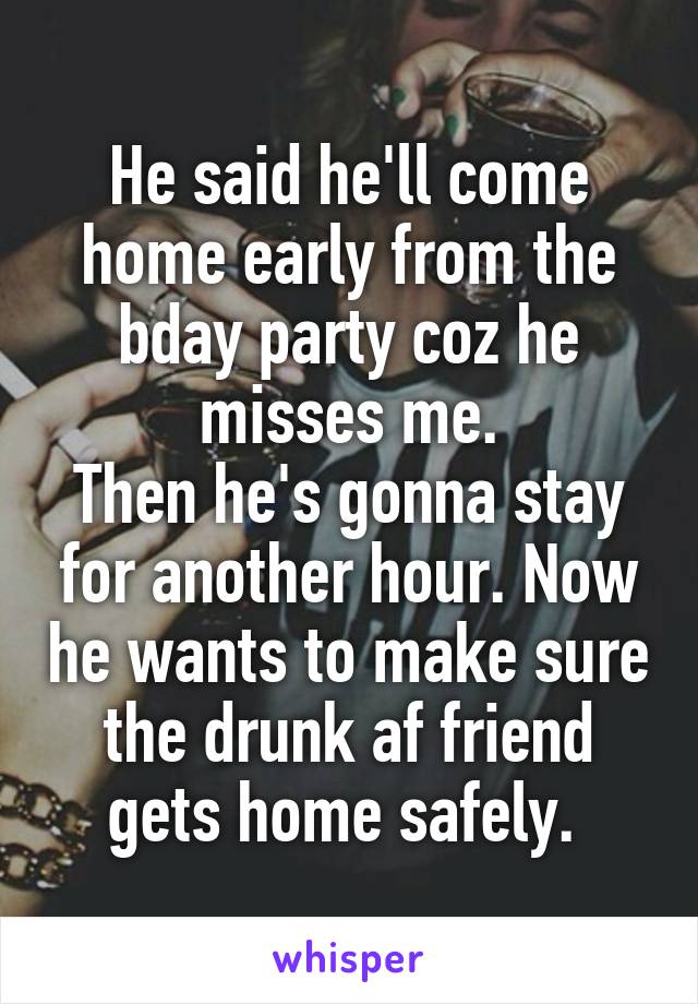 He said he'll come home early from the bday party coz he misses me.
Then he's gonna stay for another hour. Now he wants to make sure the drunk af friend gets home safely. 