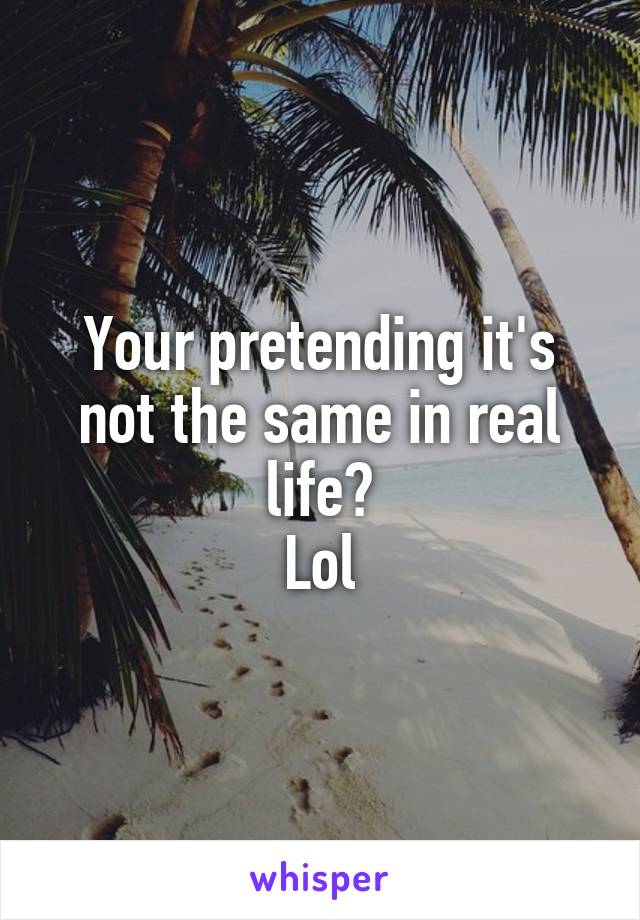 Your pretending it's not the same in real life?
Lol