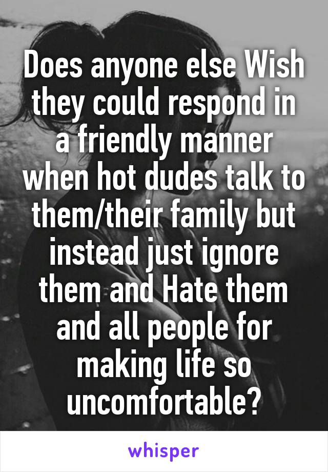 Does anyone else Wish they could respond in a friendly manner when hot dudes talk to them/their family but instead just ignore them and Hate them and all people for making life so uncomfortable?