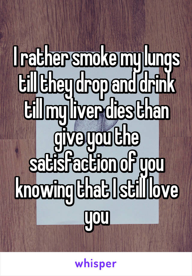 I rather smoke my lungs till they drop and drink till my liver dies than give you the satisfaction of you knowing that I still love you