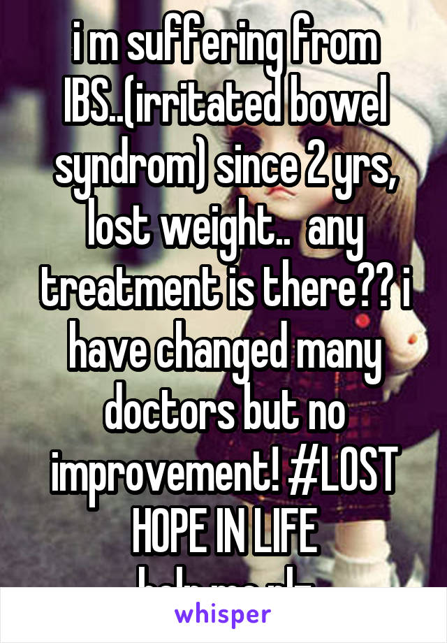 i m suffering from IBS..(irritated bowel syndrom) since 2 yrs, lost weight..  any treatment is there?? i have changed many doctors but no improvement! #LOST HOPE IN LIFE
help me plz