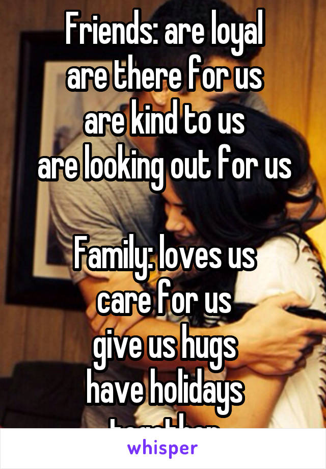 Friends: are loyal
are there for us
are kind to us
are looking out for us

Family: loves us
care for us
give us hugs
have holidays together