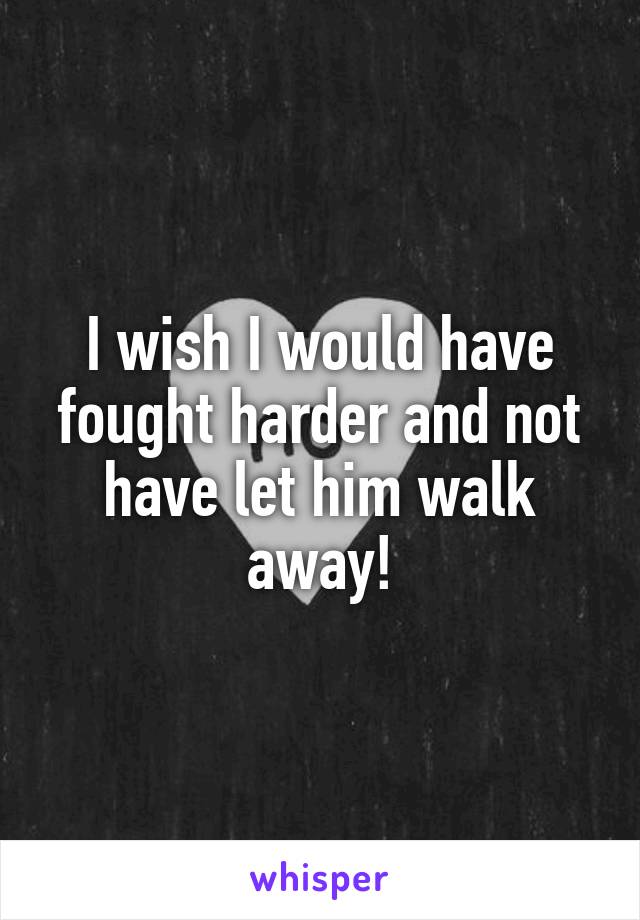 I wish I would have fought harder and not have let him walk away!