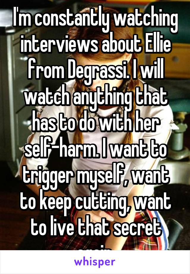 I'm constantly watching interviews about Ellie from Degrassi. I will watch anything that has to do with her self-harm. I want to trigger myself, want to keep cutting, want to live that secret again.