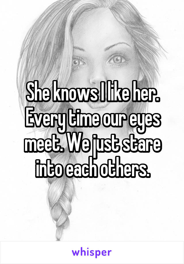 She knows I like her. Every time our eyes meet. We just stare into each others.