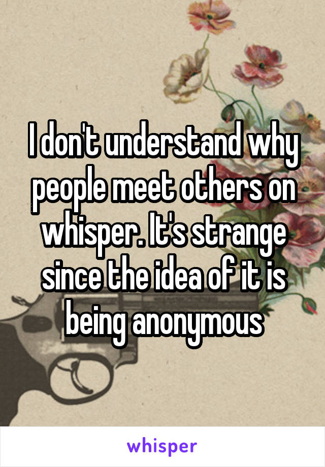 I don't understand why people meet others on whisper. It's strange since the idea of it is being anonymous