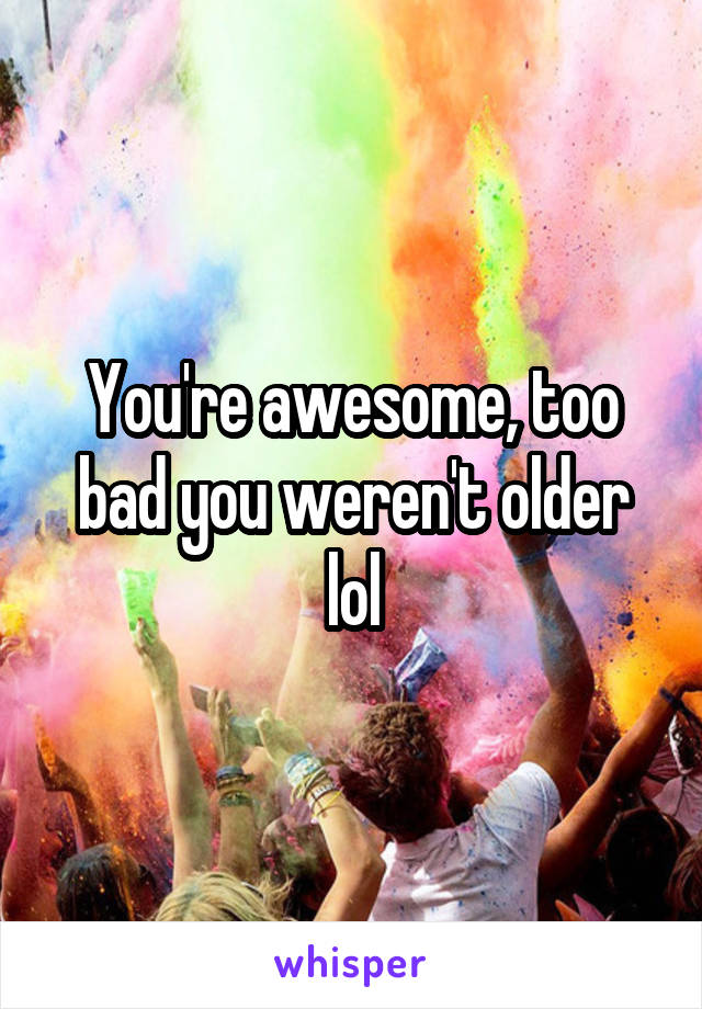 You're awesome, too bad you weren't older lol