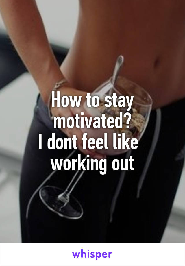 How to stay motivated?
I dont feel like   working out