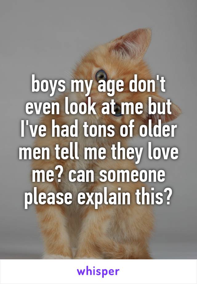 boys my age don't even look at me but I've had tons of older men tell me they love me? can someone please explain this?