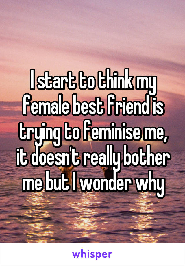 I start to think my female best friend is trying to feminise me, it doesn't really bother me but I wonder why