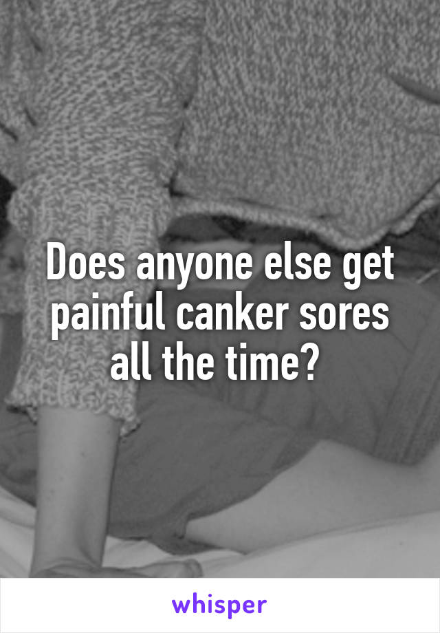 Does anyone else get painful canker sores all the time? 