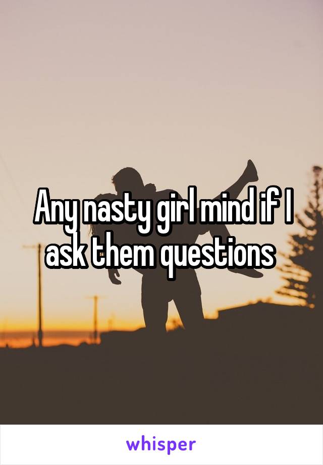 Any nasty girl mind if I ask them questions 