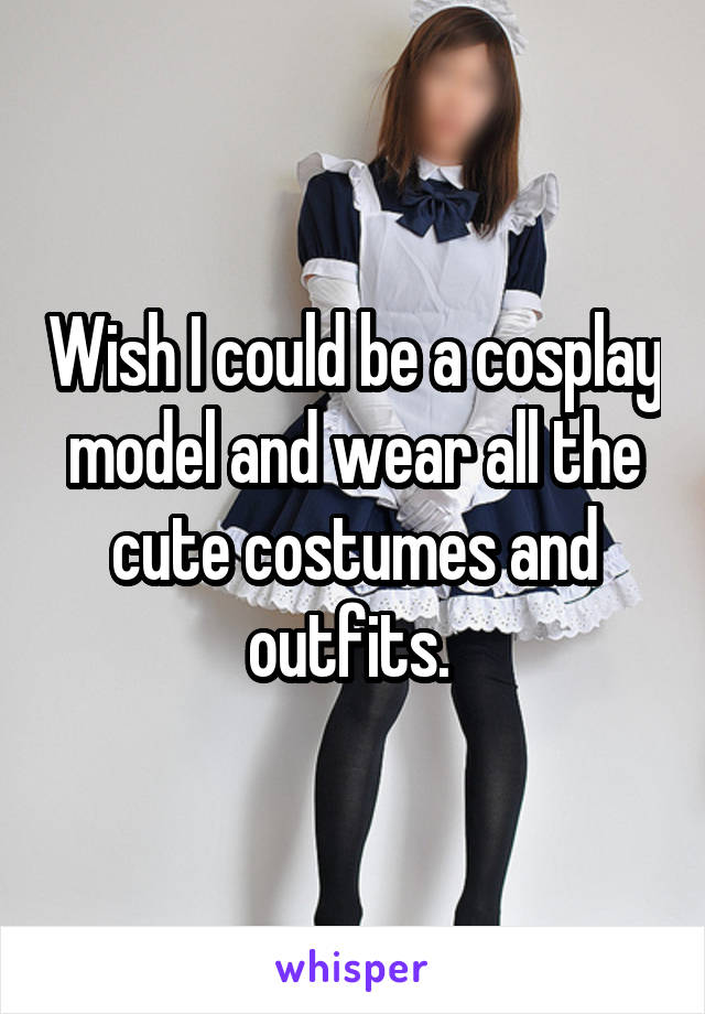 Wish I could be a cosplay model and wear all the cute costumes and outfits. 