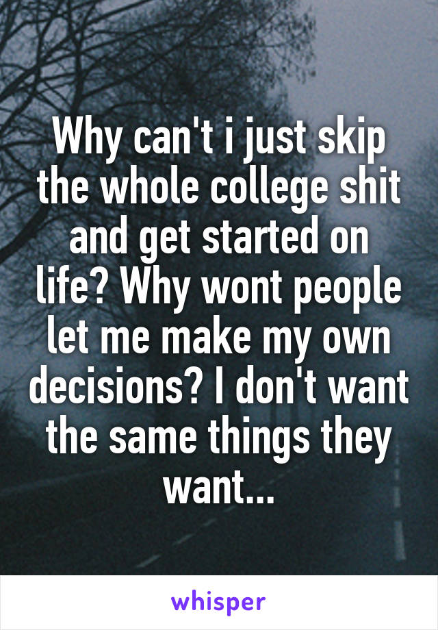 Why can't i just skip the whole college shit and get started on life? Why wont people let me make my own decisions? I don't want the same things they want...