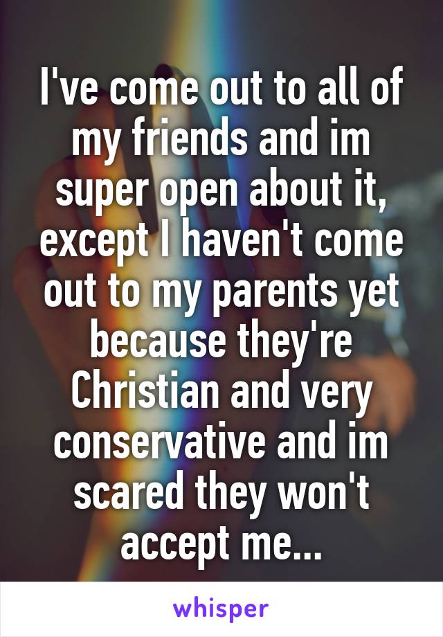 I've come out to all of my friends and im super open about it, except I haven't come out to my parents yet because they're Christian and very conservative and im scared they won't accept me...