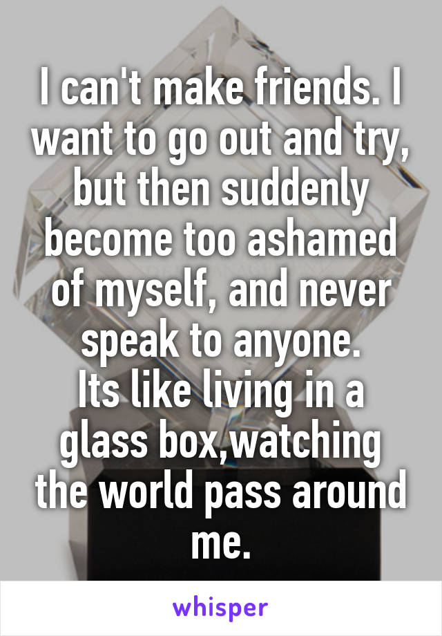 I can't make friends. I want to go out and try, but then suddenly become too ashamed of myself, and never speak to anyone.
Its like living in a glass box,watching the world pass around me.