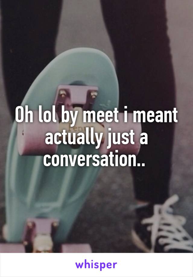 Oh lol by meet i meant actually just a conversation.. 