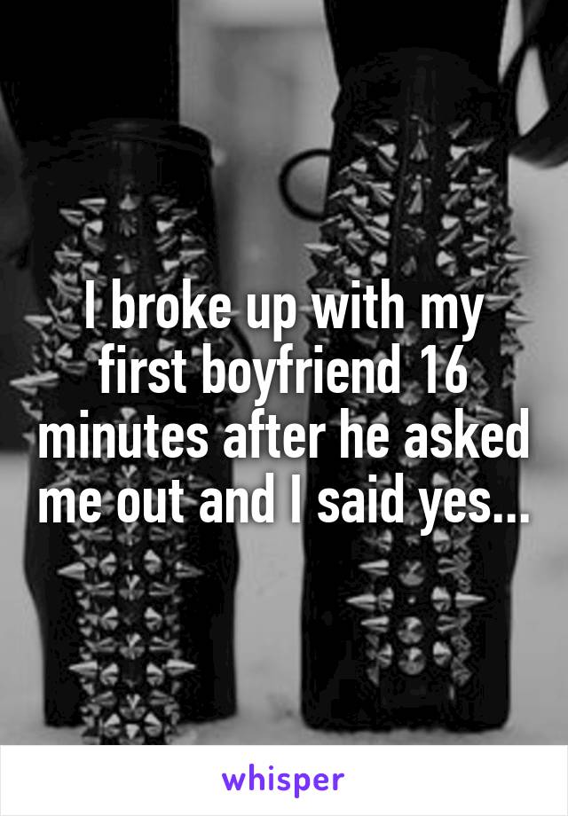 I broke up with my first boyfriend 16 minutes after he asked me out and I said yes...