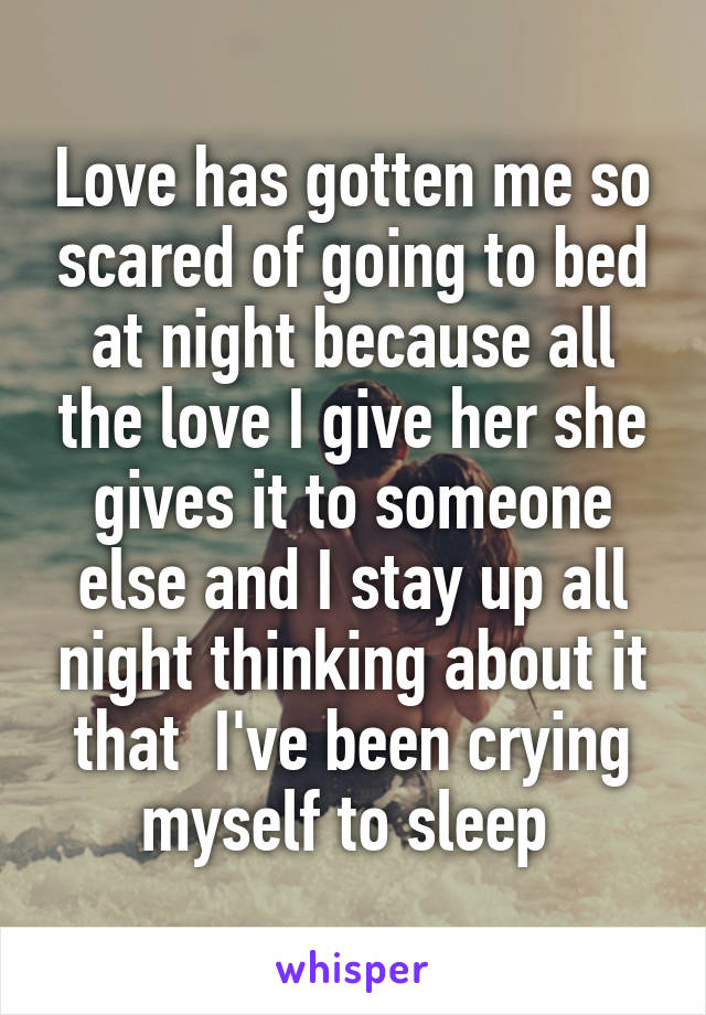 Love has gotten me so scared of going to bed at night because all the love I give her she gives it to someone else and I stay up all night thinking about it that  I've been crying myself to sleep 