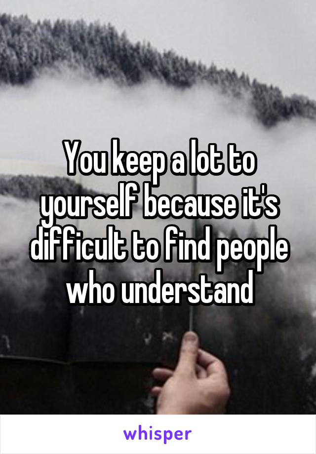 You keep a lot to yourself because it's difficult to find people who understand