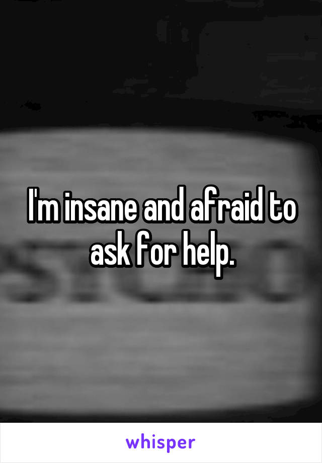 I'm insane and afraid to ask for help.