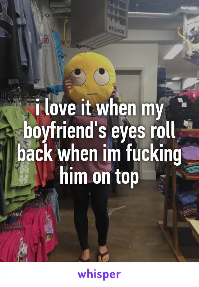 i love it when my boyfriend's eyes roll back when im fucking him on top