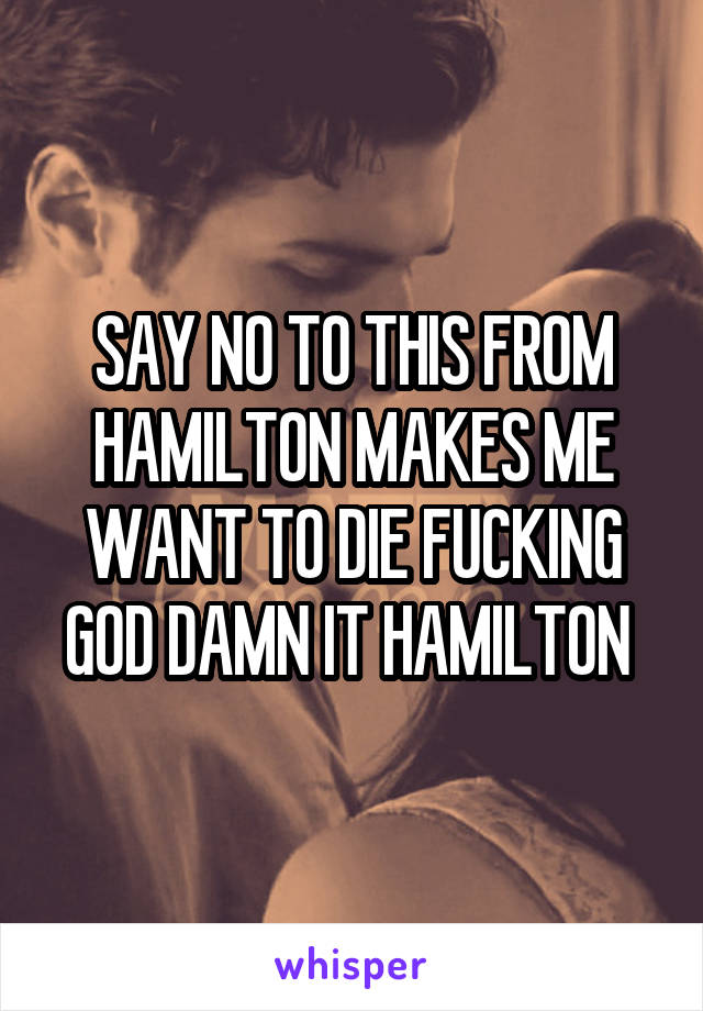 SAY NO TO THIS FROM HAMILTON MAKES ME WANT TO DIE FUCKING GOD DAMN IT HAMILTON 