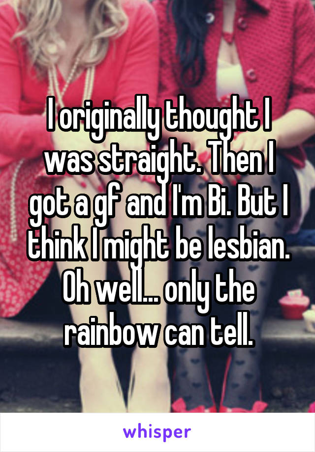 I originally thought I was straight. Then I got a gf and I'm Bi. But I think I might be lesbian. Oh well... only the rainbow can tell.