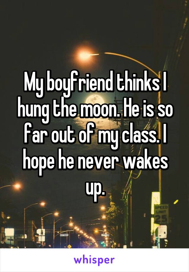 My boyfriend thinks I hung the moon. He is so far out of my class. I hope he never wakes up.