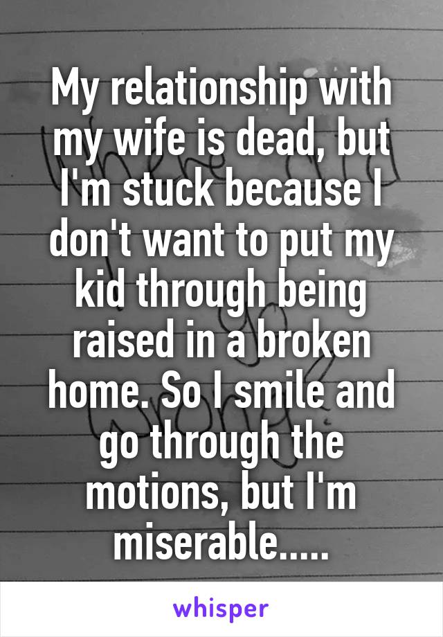 My relationship with my wife is dead, but I'm stuck because I don't want to put my kid through being raised in a broken home. So I smile and go through the motions, but I'm miserable.....