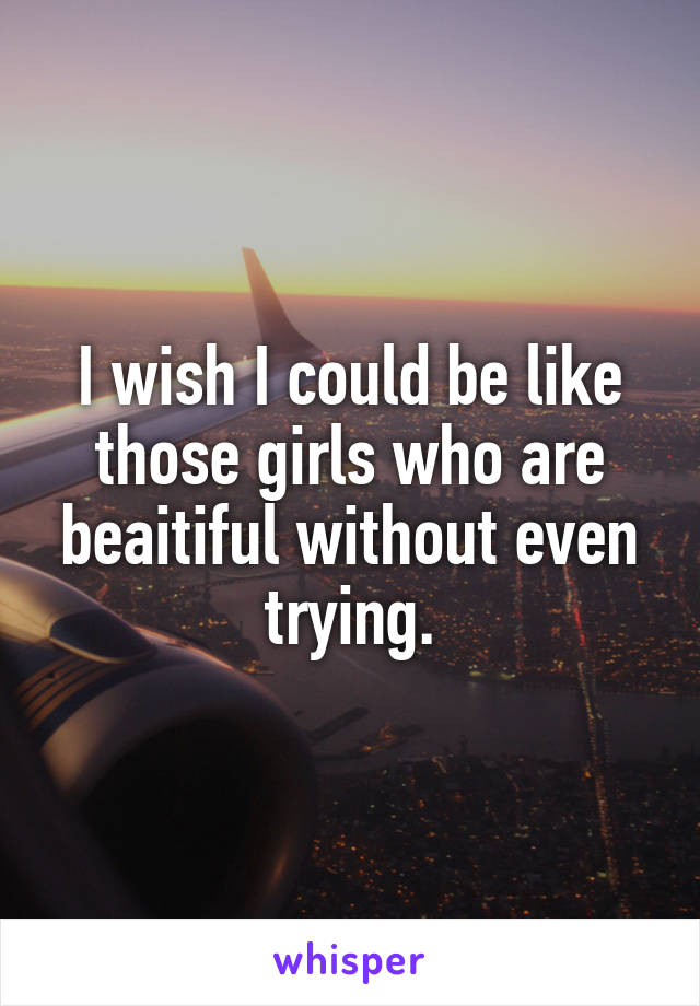 I wish I could be like those girls who are beaitiful without even trying.