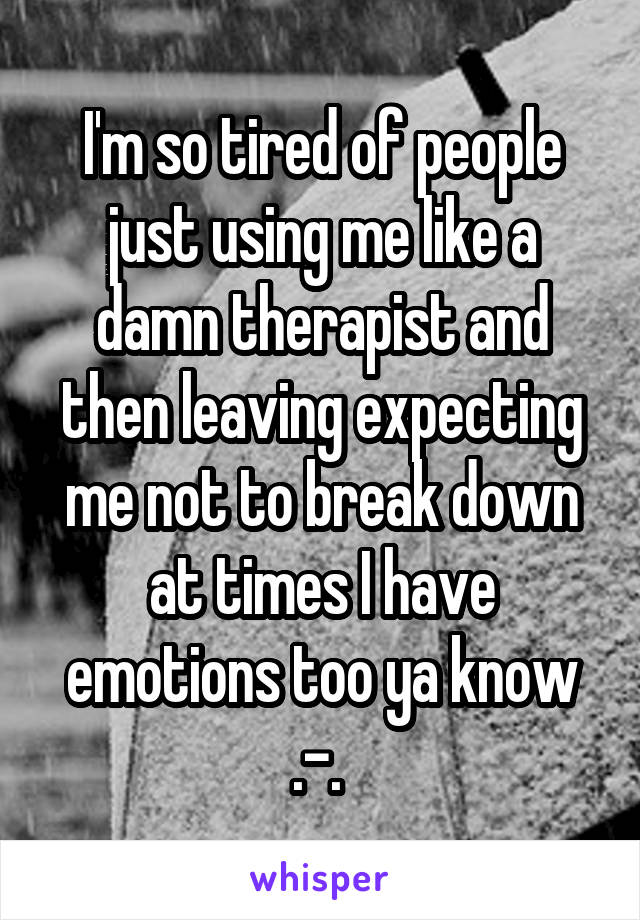 I'm so tired of people just using me like a damn therapist and then leaving expecting me not to break down at times I have emotions too ya know .-. 