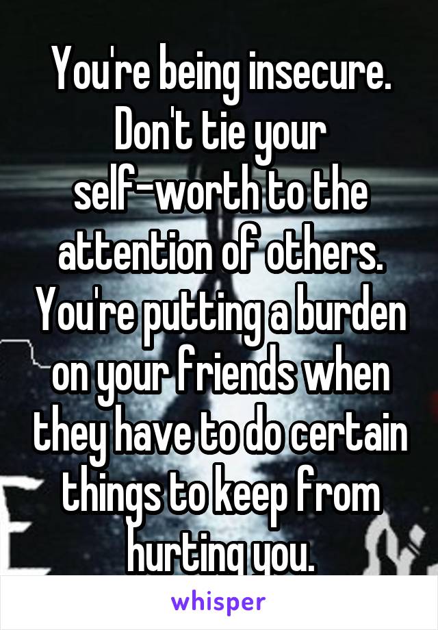 You're being insecure. Don't tie your self-worth to the attention of others. You're putting a burden on your friends when they have to do certain things to keep from hurting you.