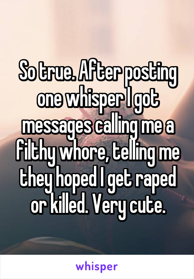 So true. After posting one whisper I got messages calling me a filthy whore, telling me they hoped I get raped or killed. Very cute.