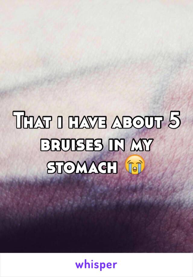 That i have about 5 bruises in my stomach 😭