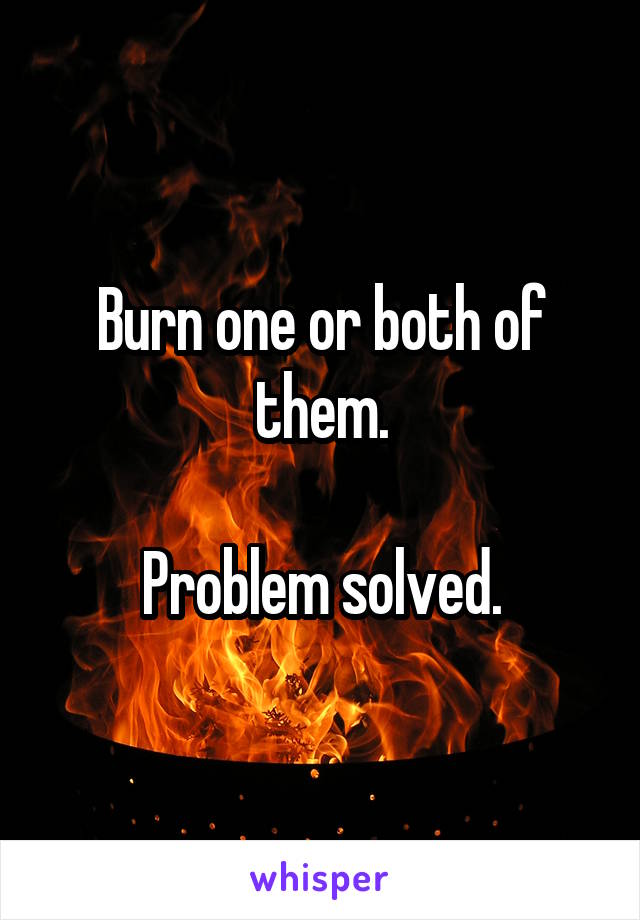 Burn one or both of them.

Problem solved.