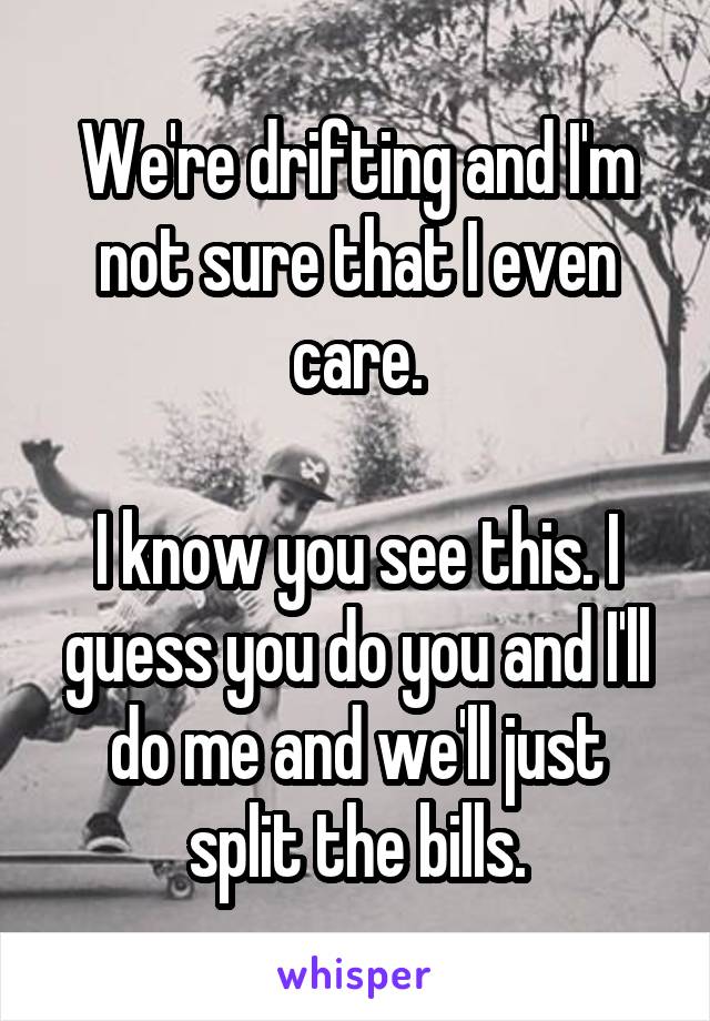 We're drifting and I'm not sure that I even care.

I know you see this. I guess you do you and I'll do me and we'll just split the bills.