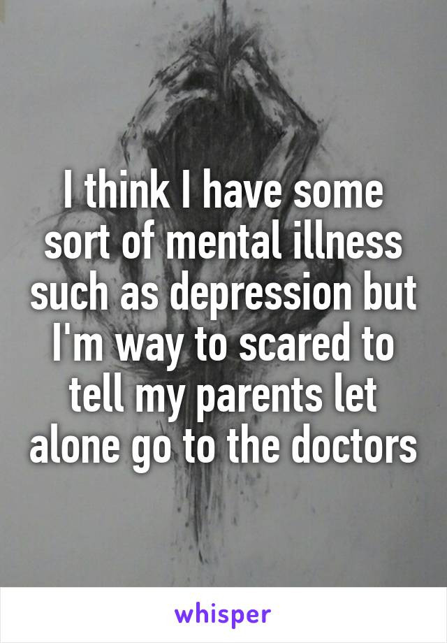 I think I have some sort of mental illness such as depression but I'm way to scared to tell my parents let alone go to the doctors