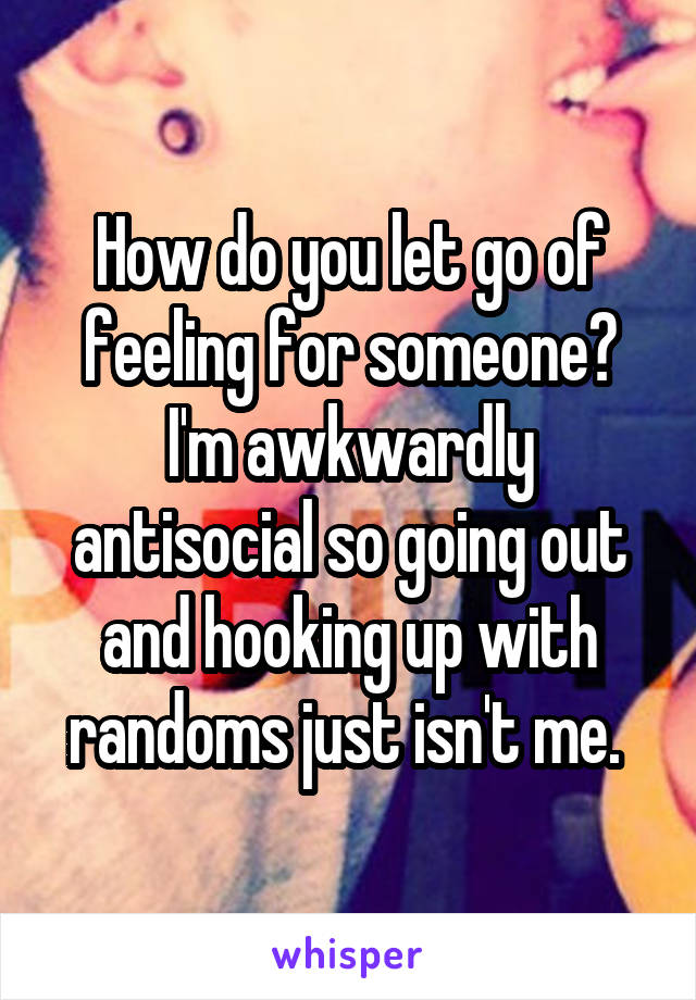 How do you let go of feeling for someone? I'm awkwardly antisocial so going out and hooking up with randoms just isn't me. 