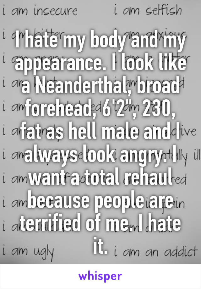 I hate my body and my appearance. I look like a Neanderthal, broad forehead, 6'2", 230, fat as hell male and I always look angry. I want a total rehaul because people are terrified of me. I hate it.