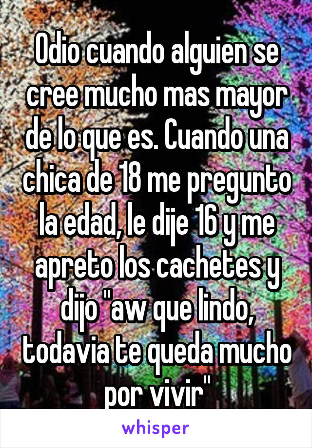 Odio cuando alguien se cree mucho mas mayor de lo que es. Cuando una chica de 18 me pregunto la edad, le dije 16 y me apreto los cachetes y dijo "aw que lindo, todavia te queda mucho por vivir"