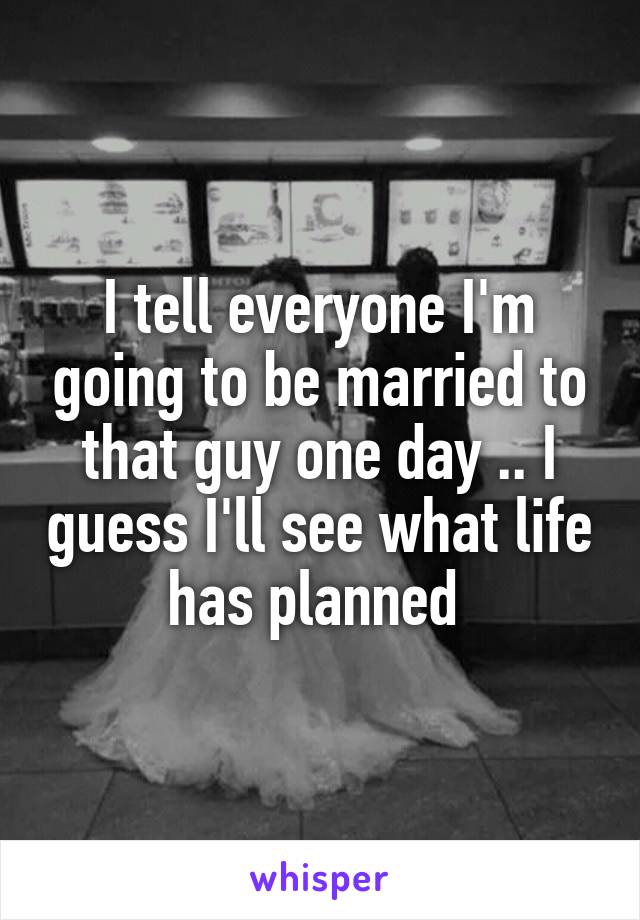 I tell everyone I'm going to be married to that guy one day .. I guess I'll see what life has planned 