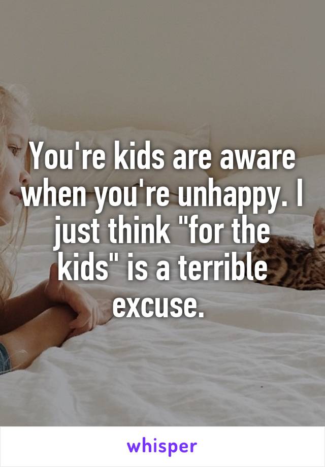 You're kids are aware when you're unhappy. I just think "for the kids" is a terrible excuse. 