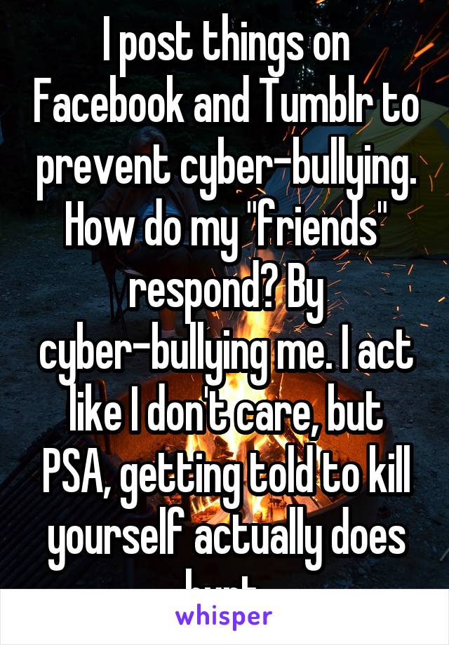 I post things on Facebook and Tumblr to prevent cyber-bullying. How do my "friends" respond? By cyber-bullying me. I act like I don't care, but PSA, getting told to kill yourself actually does hurt.