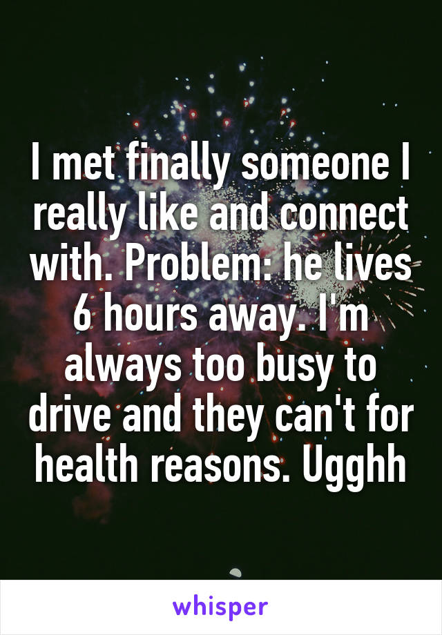 I met finally someone I really like and connect with. Problem: he lives 6 hours away. I'm always too busy to drive and they can't for health reasons. Ugghh