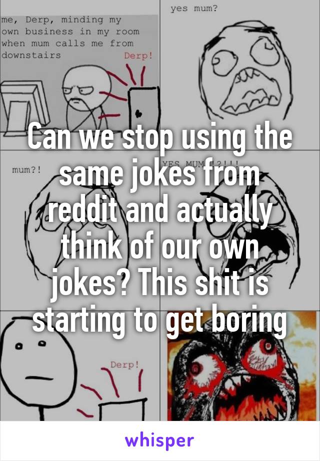 Can we stop using the same jokes from reddit and actually think of our own jokes? This shit is starting to get boring