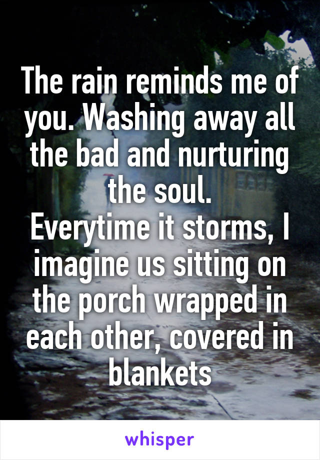 The rain reminds me of you. Washing away all the bad and nurturing the soul.
Everytime it storms, I imagine us sitting on the porch wrapped in each other, covered in blankets